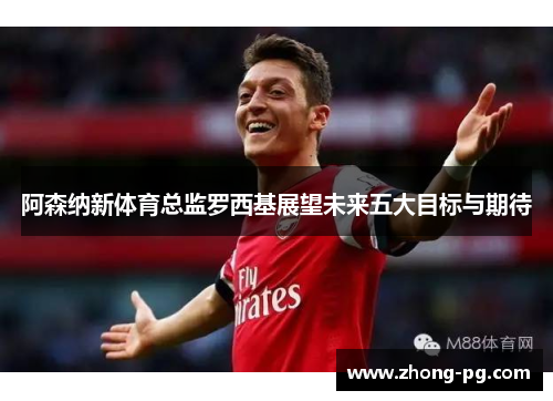 阿森纳新体育总监罗西基展望未来五大目标与期待