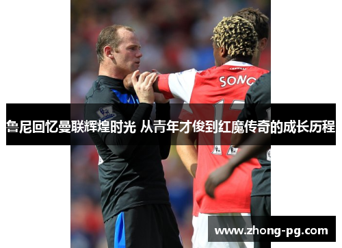 鲁尼回忆曼联辉煌时光 从青年才俊到红魔传奇的成长历程 鲁尼回忆曼联辉煌时光 从青年才俊到红魔传奇的成长历程