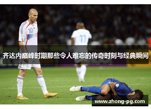 齐达内巅峰时期那些令人难忘的传奇时刻与经典瞬间 齐达内巅峰时期那些令人难忘的传奇时刻与经典瞬间