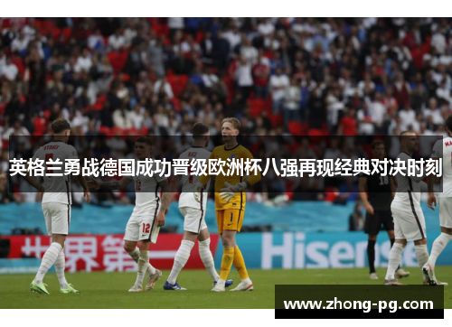 英格兰勇战德国成功晋级欧洲杯八强再现经典对决时刻 英格兰勇战德国成功晋级欧洲杯八强再现经典对决时刻