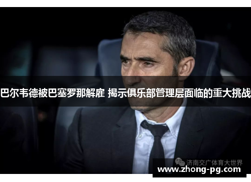 巴尔韦德被巴塞罗那解雇 揭示俱乐部管理层面临的重大挑战 巴尔韦德被巴塞罗那解雇 揭示俱乐部管理层面临的重大挑战