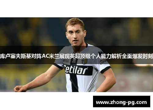库卢塞夫斯基对阵AC米兰展现英超顶级个人能力解析全面爆发时刻 库卢塞夫斯基对阵AC米兰展现英超顶级个人能力解析全面爆发时刻