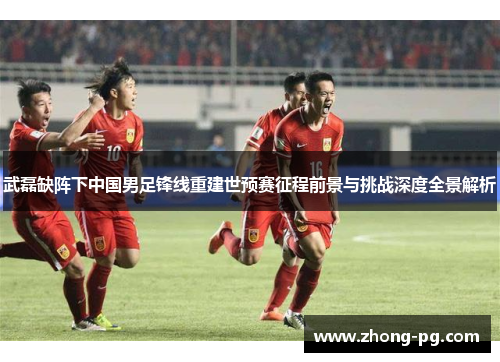武磊缺阵下中国男足锋线重建世预赛征程前景与挑战深度全景解析 武磊缺阵下中国男足锋线重建世预赛征程前景与挑战深度全景解析